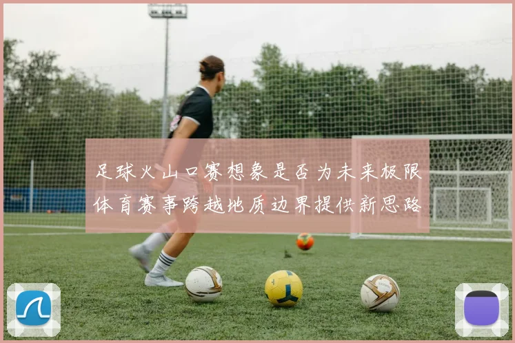 足球火山口赛想象是否为未来极限体育赛事跨越地质边界提供新思路