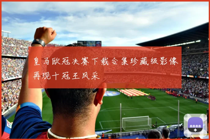 皇马欧冠决赛下载合集珍藏级影像再现十冠王风采