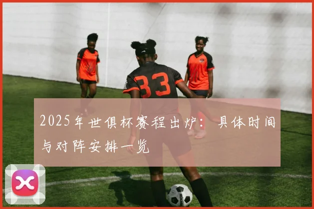 2025年世俱杯赛程出炉：具体时间与对阵安排一览